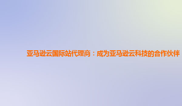亚马逊云国际站代理商：成为亚马逊云科技的合作伙伴