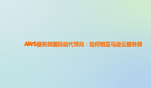 AWS服务器国际站代理商：如何租亚马逊云服务器