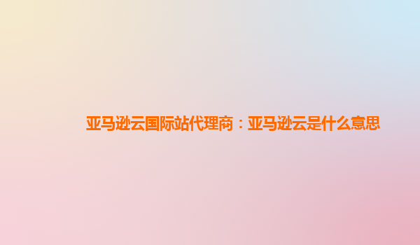 亚马逊云国际站代理商：亚马逊云是什么意思