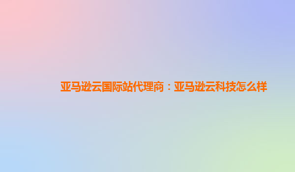 亚马逊云国际站代理商：亚马逊云科技怎么样