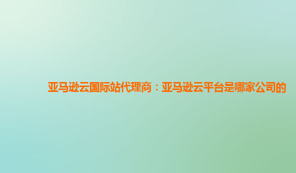 亚马逊云国际站代理商：亚马逊云平台是哪家公司的