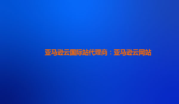 亚马逊云国际站代理商：亚马逊云网站