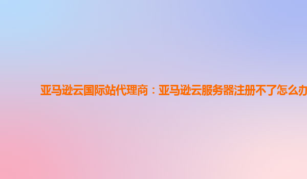 亚马逊云国际站代理商：亚马逊云服务器注册不了怎么办