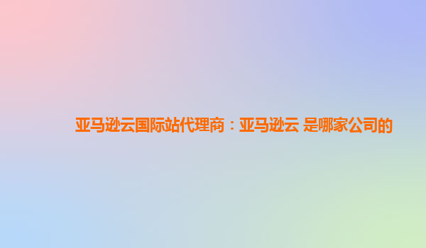 亚马逊云国际站代理商：亚马逊云 是哪家公司的