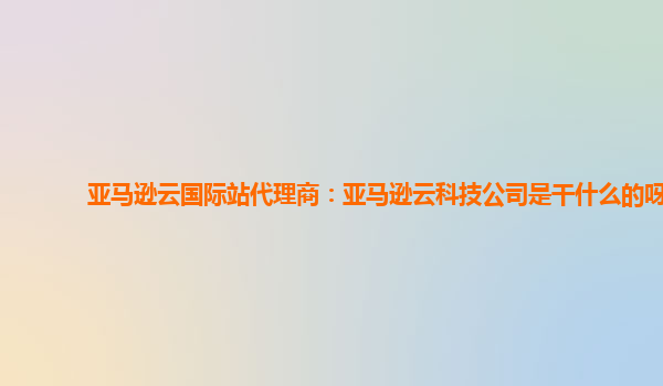 亚马逊云国际站代理商：亚马逊云科技公司是干什么的呀