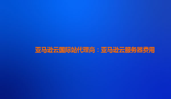 亚马逊云国际站代理商：亚马逊云服务器费用