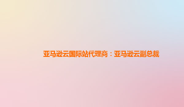 亚马逊云国际站代理商：亚马逊云副总裁