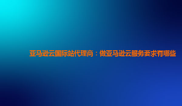 亚马逊云国际站代理商：做亚马逊云服务要求有哪些
