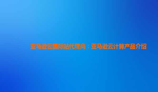 亚马逊云国际站代理商：亚马逊云计算产品介绍