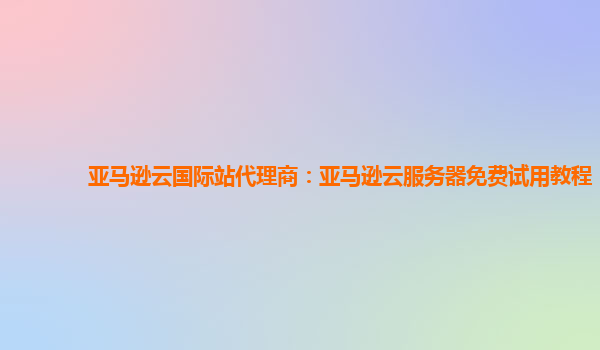 亚马逊云国际站代理商：亚马逊云服务器免费试用教程