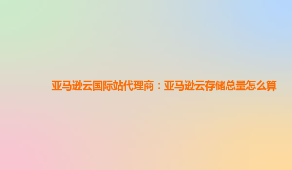 亚马逊云国际站代理商：亚马逊云存储总量怎么算