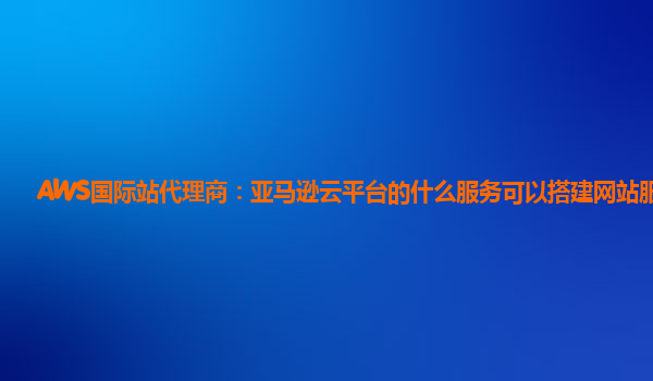 AWS国际站代理商：亚马逊云平台的什么服务可以搭建网站服务器