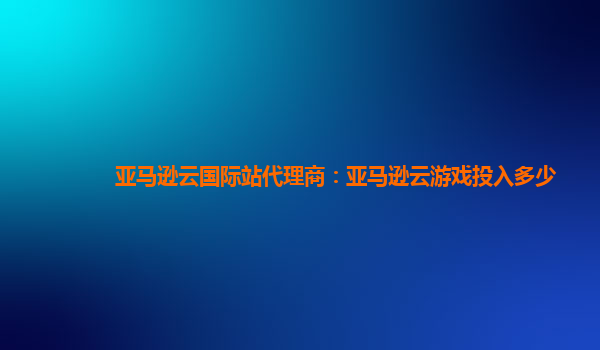 亚马逊云国际站代理商：亚马逊云游戏投入多少
