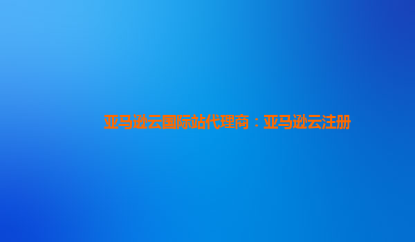 亚马逊云国际站代理商：亚马逊云注册