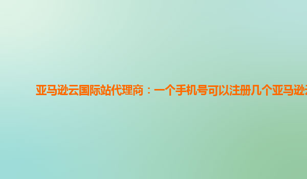 亚马逊云国际站代理商：一个手机号可以注册几个亚马逊云