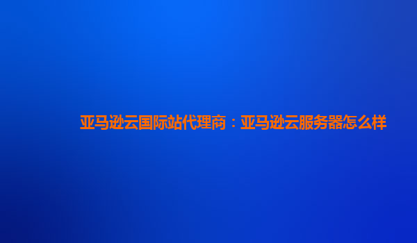 亚马逊云国际站代理商：亚马逊云服务器怎么样