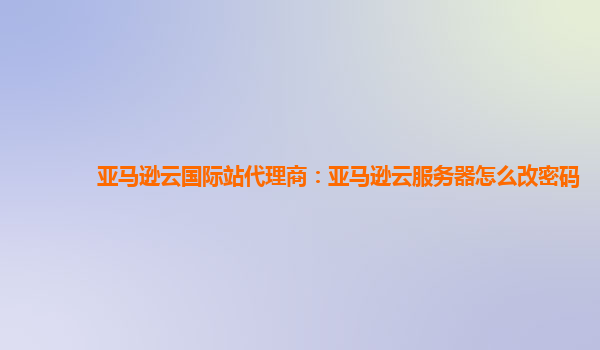 亚马逊云国际站代理商：亚马逊云服务器怎么改密码