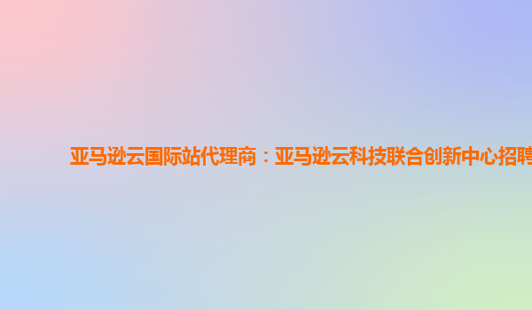 亚马逊云国际站代理商：亚马逊云科技联合创新中心招聘