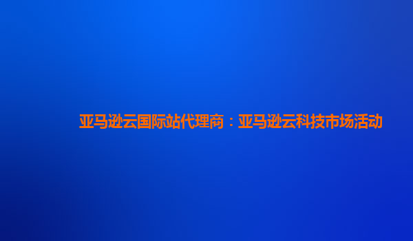 亚马逊云国际站代理商：亚马逊云科技市场活动