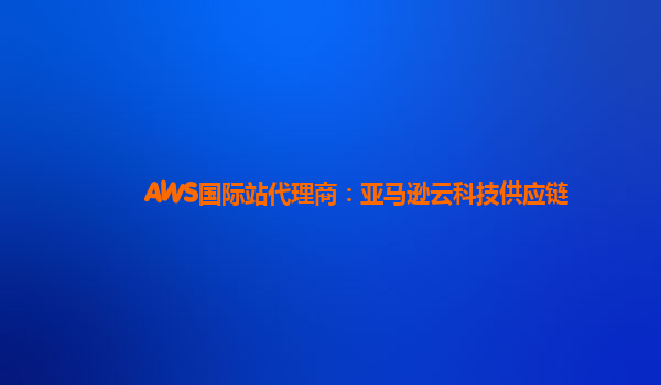 AWS国际站代理商：亚马逊云科技供应链