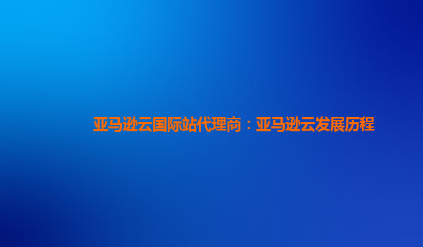 亚马逊云国际站代理商：亚马逊云发展历程