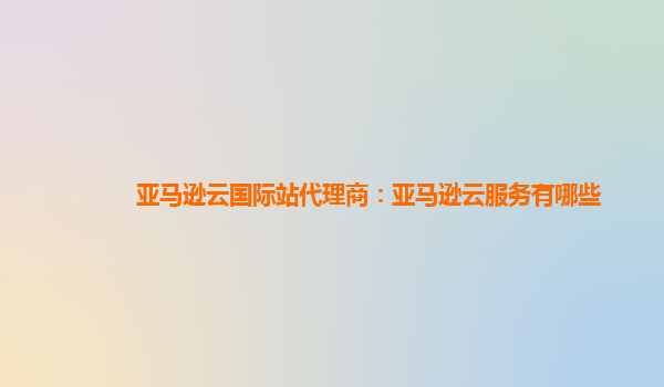 亚马逊云国际站代理商：亚马逊云服务有哪些