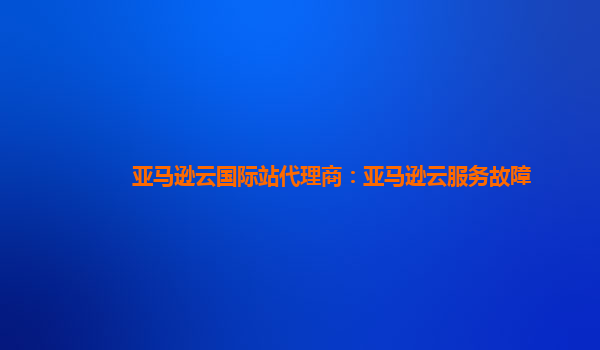 亚马逊云国际站代理商：亚马逊云服务故障