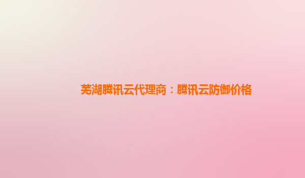 芜湖腾讯云代理商：腾讯云防御价格