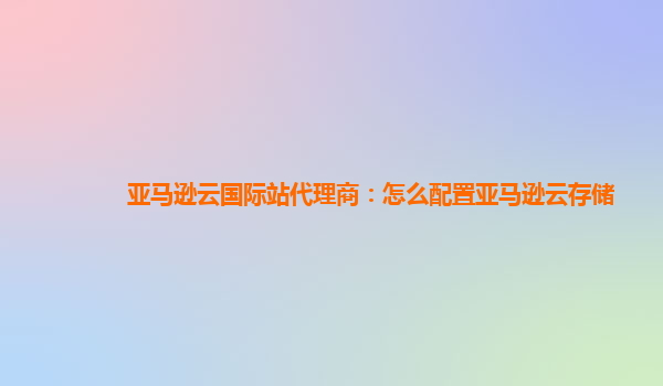 亚马逊云国际站代理商：怎么配置亚马逊云存储