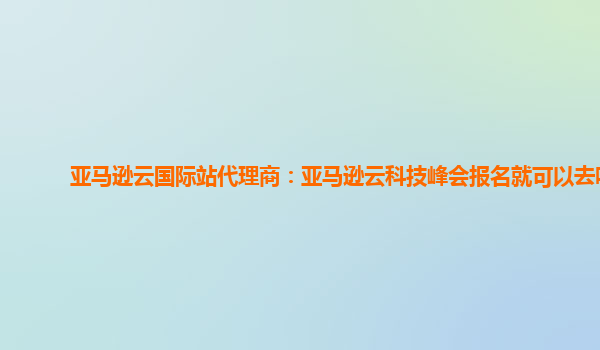 亚马逊云国际站代理商：亚马逊云科技峰会报名就可以去吗