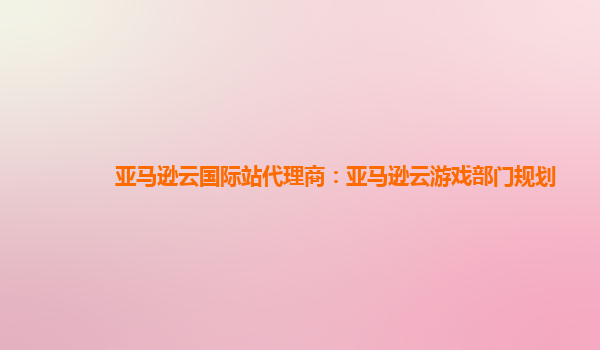 亚马逊云国际站代理商：亚马逊云游戏部门规划