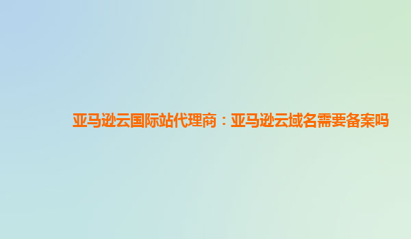 亚马逊云国际站代理商：亚马逊云域名需要备案吗