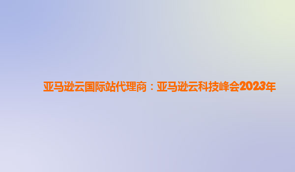 亚马逊云国际站代理商：亚马逊云科技峰会2023年