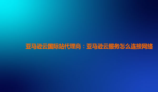 亚马逊云国际站代理商：亚马逊云服务怎么连接网络
