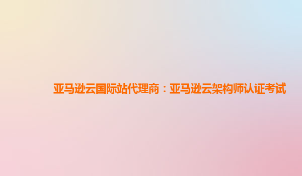 亚马逊云国际站代理商：亚马逊云架构师认证考试