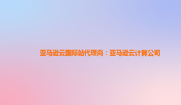 亚马逊云国际站代理商：亚马逊云计算公司