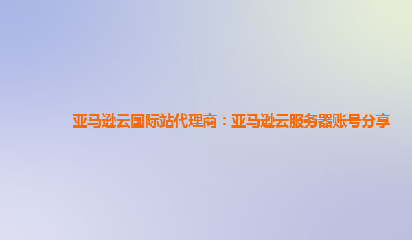 亚马逊云国际站代理商：亚马逊云服务器账号分享