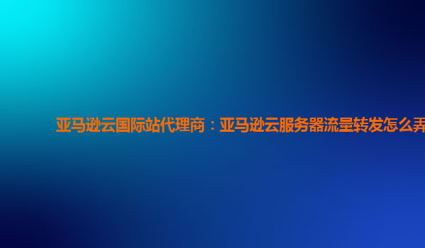 亚马逊云国际站代理商：亚马逊云服务器流量转发怎么弄
