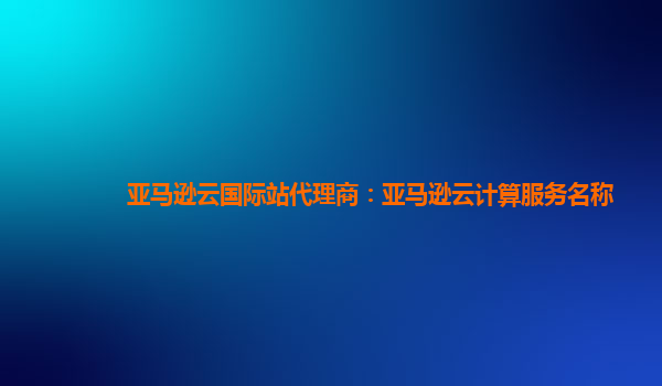 亚马逊云国际站代理商：亚马逊云计算服务名称