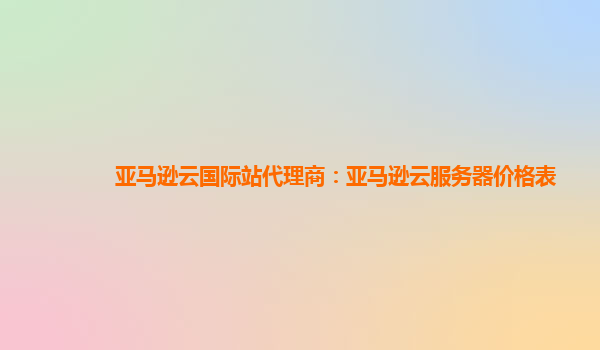 亚马逊云国际站代理商：亚马逊云服务器价格表