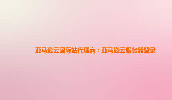 亚马逊云国际站代理商：亚马逊云服务器登录