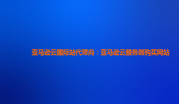 亚马逊云国际站代理商：亚马逊云服务器购买网站