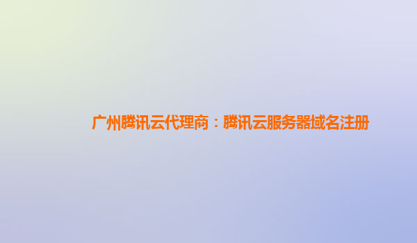 广州腾讯云代理商：腾讯云服务器域名注册
