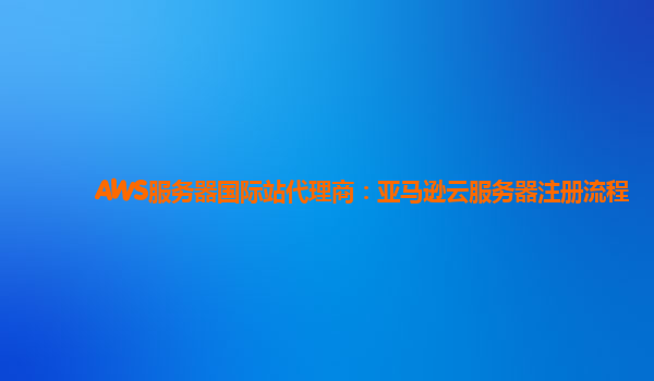 AWS服务器国际站代理商：亚马逊云服务器注册流程