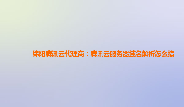 绵阳腾讯云代理商：腾讯云服务器域名解析怎么搞