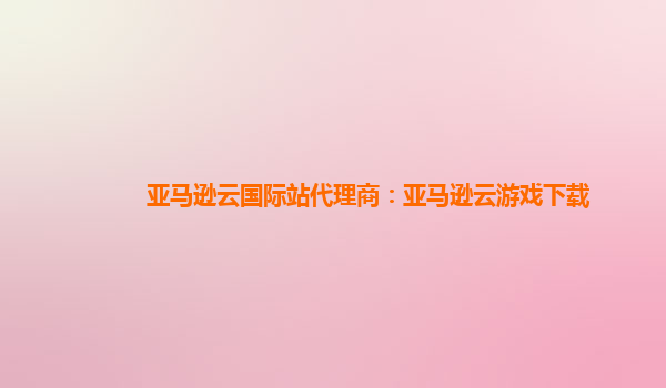 亚马逊云国际站代理商：亚马逊云游戏下载