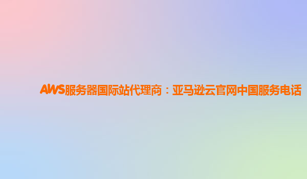 AWS服务器国际站代理商：亚马逊云官网中国服务电话