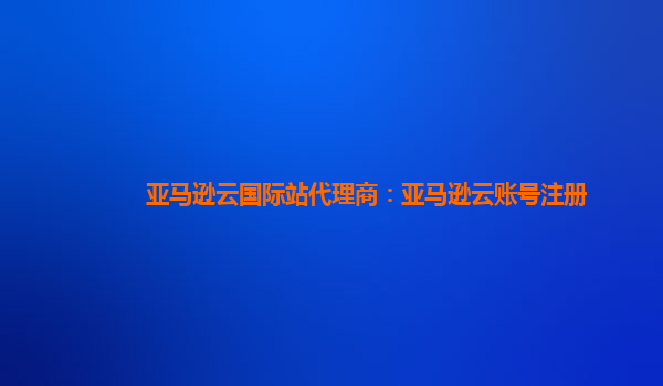 亚马逊云国际站代理商：亚马逊云账号注册