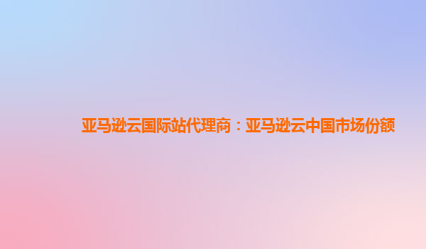 亚马逊云国际站代理商：亚马逊云中国市场份额