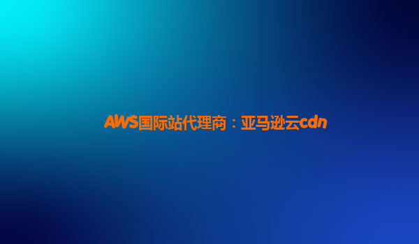 AWS国际站代理商：亚马逊云cdn